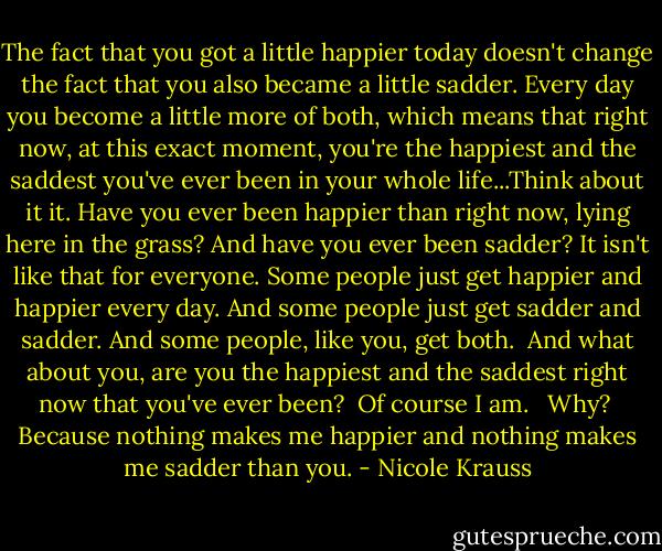 The fact that you got a little happier today doesn't change the fact that you also became a little sadder. Every day you become a little more of both, which means that right now, at this exact moment, you're the happiest and the saddest you've ever been in your whole life...Think about it it. Have you ever been happier than right now, lying here in the grass? And have you ever been sadder? It isn't like that for everyone. Some people just get happier and happier every day. And some people just get sadder and sadder. And some people, like you, get both.<br /><br />And what about you, are you the happiest and the saddest right now that you've ever been?<br /><br />Of course I am. <br /><br />Why?<br /><br />Because nothing makes me happier and nothing makes me sadder than you. - Nicole Krauss