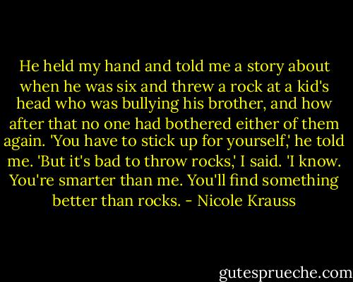 He held my hand and told me a story about when he was six and threw a rock at a kid's head who was bullying his brother, and how after that no one had bothered either of them again. 'You have to stick up for yourself,' he told me. 'But it's bad to throw rocks,' I said. 'I know. You're smarter than me. You'll find something better than rocks. - Nicole Krauss