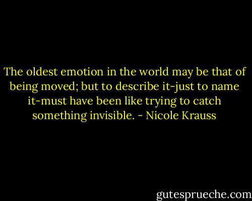 The oldest emotion in the world may be that of being moved; but to describe it-just to name it-must have been like trying to catch something invisible. - Nicole Krauss