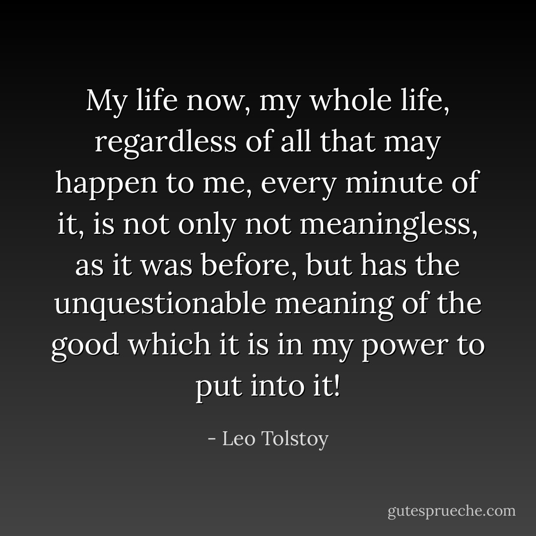 My life now, my whole life, regardless of all that may happen to me, every minute of it, is not only not meaningless, as it was before, but has the unquestionable meaning of the good which it is in my power to put into it! - Leo Tolstoy