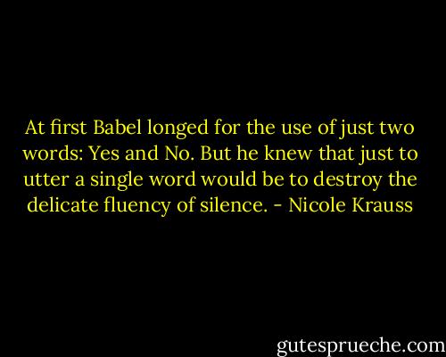 At first Babel longed for the use of just two words: Yes and No. But he knew that just to utter a single word would be to destroy the delicate fluency of silence. - Nicole Krauss