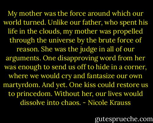 My mother was the force around which our world turned. Unlike our father, who spent his life in the clouds, my mother was propelled through the universe by the brute force of reason. She was the judge in all of our arguments. One disapproving word from her was enough to send us off to hide in a corner, where we would cry and fantasize our own martyrdom. And yet. One kiss could restore us to princedom. Without her, our lives would dissolve into chaos. - Nicole Krauss