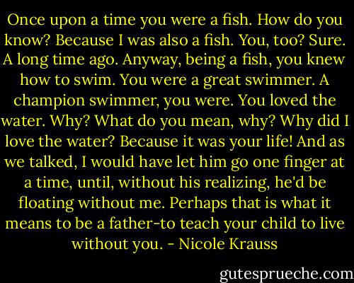 Once upon a time you were a fish. How do you know? Because I was also a fish. You, too? Sure. A long time ago. Anyway, being a fish, you knew how to swim. You were a great swimmer. A champion swimmer, you were. You loved the water. Why? What do you mean, why? Why did I love the water? Because it was your life! And as we talked, I would have let him go one finger at a time, until, without his realizing, he'd be floating without me. Perhaps that is what it means to be a father-to teach your child to live without you. - Nicole Krauss
