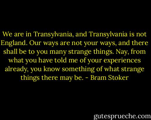 We are in Transylvania, and Transylvania is not England. Our ways are not your ways, and there shall be to you many strange things. Nay, from what you have told me of your experiences already, you know something of what strange things there may be. - Bram Stoker