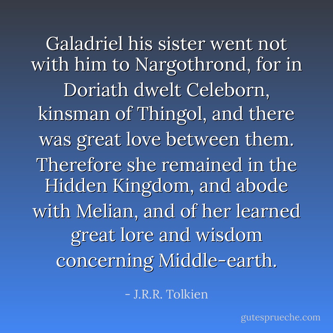 Galadriel his sister went not with him to Nargothrond, for in Doriath dwelt Celeborn, kinsman of Thingol, and there was great love between them. Therefore she remained in the Hidden Kingdom, and abode with Melian, and of her learned great lore and wisdom concerning Middle-earth. - J.R.R. Tolkien