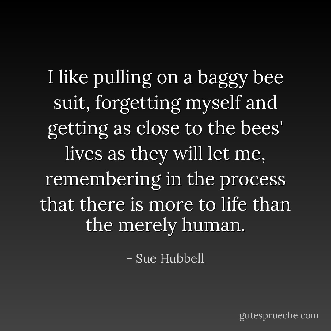 I like pulling on a baggy bee suit, forgetting myself and getting as close to the bees' lives as they will let me, remembering in the process that there is more to life than the merely human. - Sue Hubbell