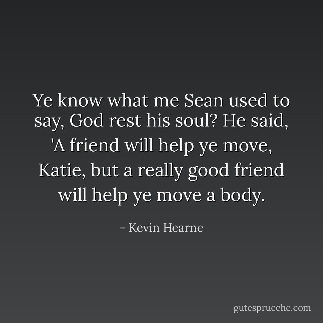 Ye know what me Sean used to say, God rest his soul? He said, 'A friend will help ye move, Katie, but a really good friend will help ye move a body. - Kevin Hearne