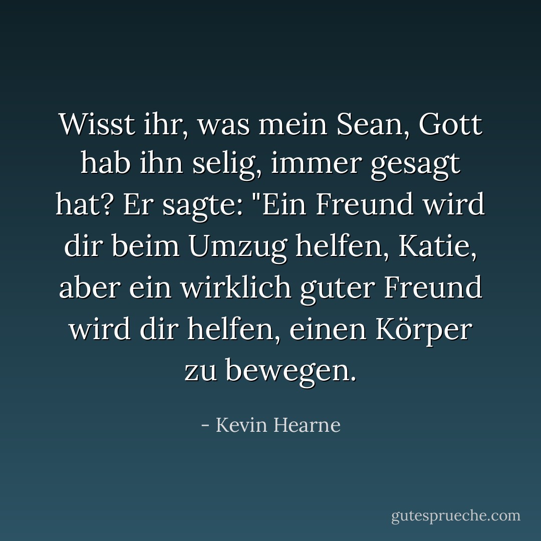 Wisst ihr, was mein Sean, Gott hab ihn selig, immer gesagt hat? Er sagte: "Ein Freund wird dir beim Umzug helfen, Katie, aber ein wirklich guter Freund wird dir helfen, einen Körper zu bewegen. - Kevin Hearne<