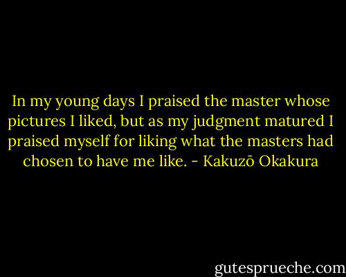 In my young days I praised the master whose pictures I liked, but as my judgment matured I praised myself for liking what the masters had chosen to have me like. - Kakuzō Okakura