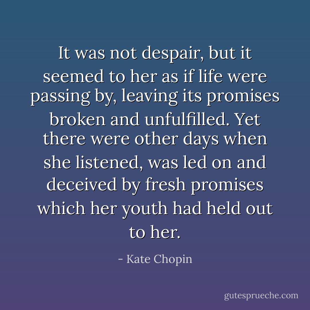 It was not despair, but it seemed to her as if life were passing by, leaving its promises broken and unfulfilled. Yet there were other days when she listened, was led on and deceived by fresh promises which her youth had held out to her. - Kate Chopin
