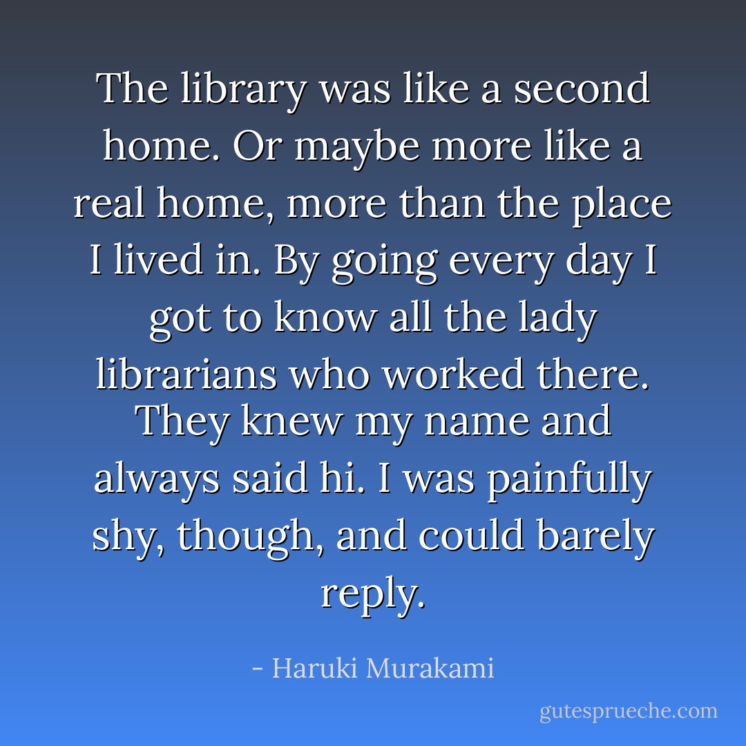 The library was like a second home. Or maybe more like a real home, more than the place I lived in. By going every day I got to know all the lady librarians who worked there. They knew my name and always said hi. I was painfully shy, though, and could barely reply. - Haruki Murakami
