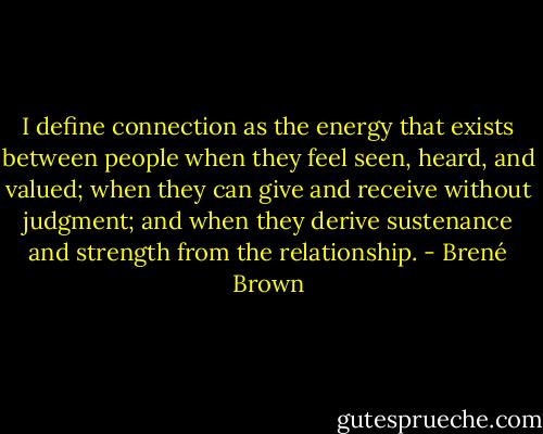 I define connection as the energy that exists between people when they feel seen, heard, and valued; when they can give and receive without judgment; and when they derive sustenance and strength from the relationship. - Brené Brown