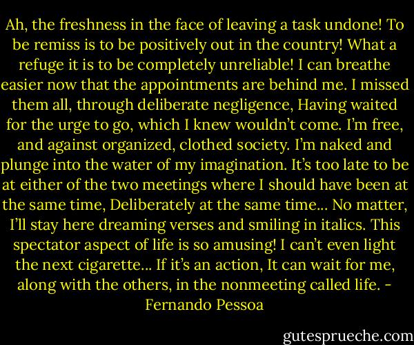 Ah, the freshness in the face of leaving a task undone!<br />To be remiss is to be positively out in the country!<br />What a refuge it is to be completely unreliable!<br />I can breathe easier now that the appointments are behind me.<br />I missed them all, through deliberate negligence,<br />Having waited for the urge to go, which I knew wouldn’t come.<br />I’m free, and against organized, clothed society.<br />I’m naked and plunge into the water of my imagination.<br />It’s too late to be at either of the two meetings where I should have been at the same time,<br />Deliberately at the same time...<br />No matter, I’ll stay here dreaming verses and smiling in italics.<br />This spectator aspect of life is so amusing!<br />I can’t even light the next cigarette... If it’s an action,<br />It can wait for me, along with the others, in the nonmeeting called life. - Fernando Pessoa