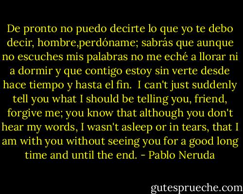 De pronto no puedo decirte<br />lo que yo te debo decir,<br />hombre,perdóname; sabrás<br />que aunque no escuches mis palabras<br />no me eché a llorar ni a dormir<br />y que contigo estoy sin verte<br />desde hace tiempo y hasta el fin.<br /><br />I can't just suddenly tell you<br />what I should be telling you,<br />friend, forgive me; you know<br />that although you don't hear my words,<br />I wasn't asleep or in tears,<br />that I am with you without seeing you<br />for a good long time and until the end. - Pablo Neruda