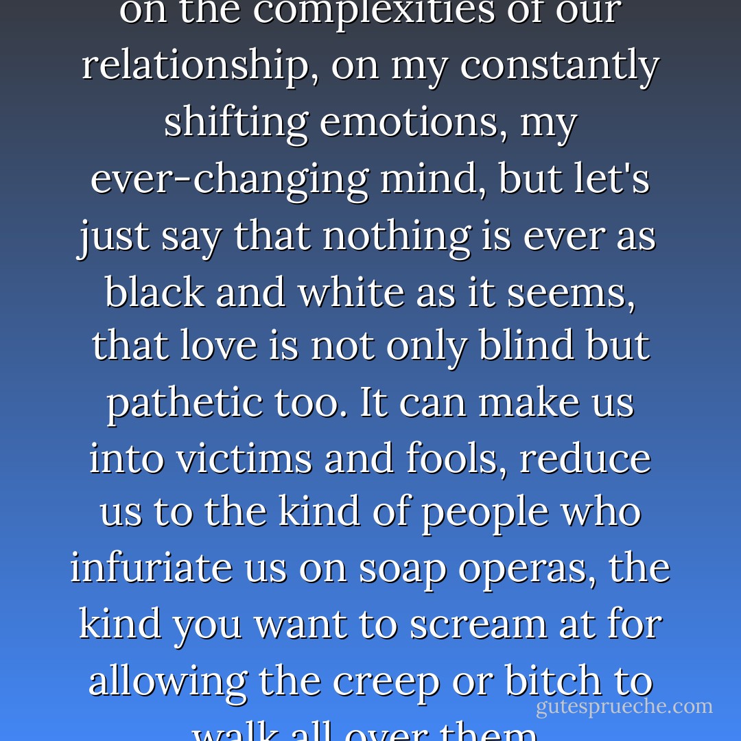 I could probably write a book on the complexities of our relationship, on my constantly shifting emotions, my ever-changing mind, but let's just say that nothing is ever as black and white as it seems, that love is not only blind but pathetic too. It can make us into victims and fools, reduce us to the kind of people who infuriate us on soap operas, the kind you want to scream at for allowing the creep or bitch to walk all over them. - J.M. Morris