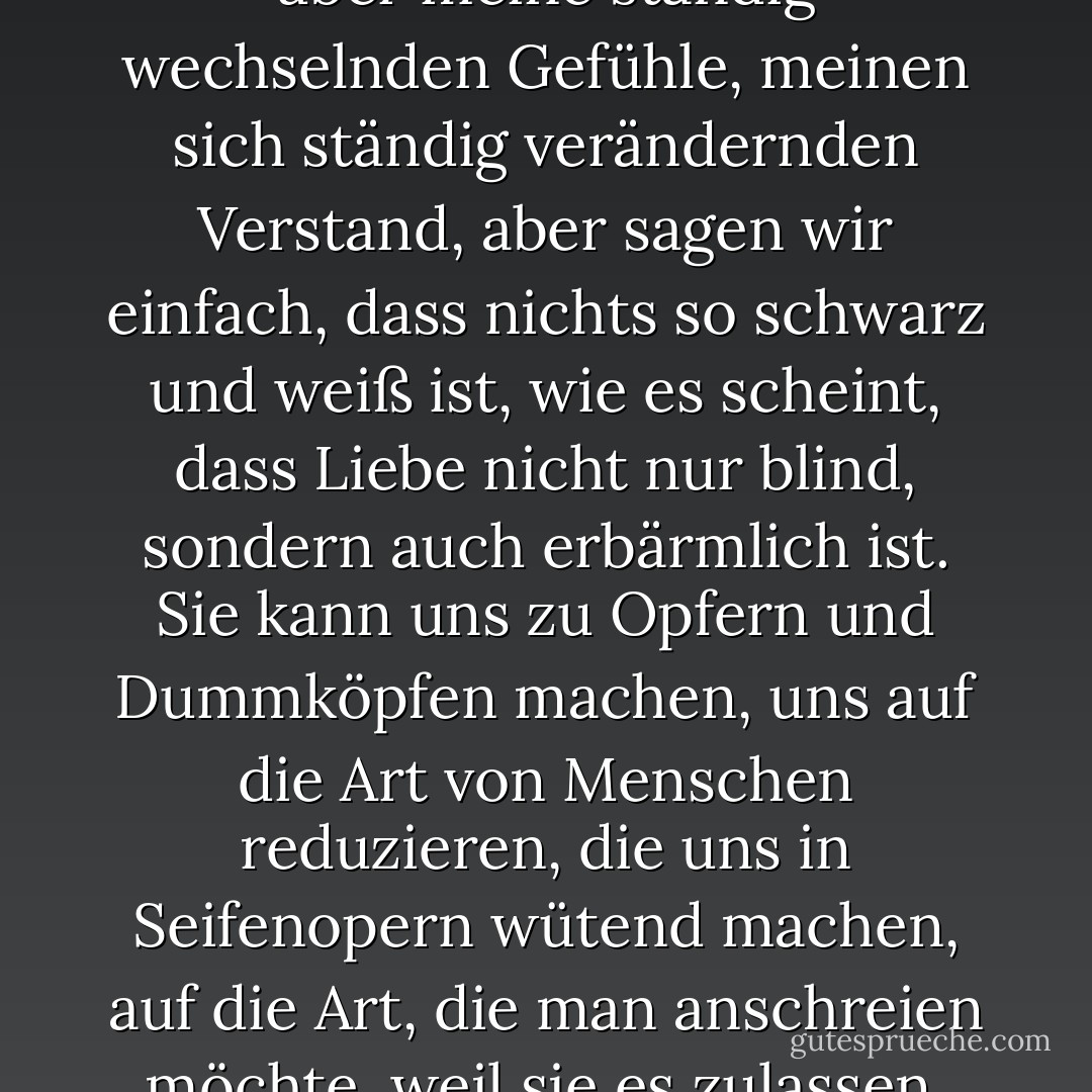 Ich könnte wahrscheinlich ein Buch über die Komplexität unserer Beziehung schreiben, über meine ständig wechselnden Gefühle, meinen sich ständig verändernden Verstand, aber sagen wir einfach, dass nichts so schwarz und weiß ist, wie es scheint, dass Liebe nicht nur blind, sondern auch erbärmlich ist. Sie kann uns zu Opfern und Dummköpfen machen, uns auf die Art von Menschen reduzieren, die uns in Seifenopern wütend machen, auf die Art, die man anschreien möchte, weil sie es zulassen, dass der Widerling oder die Schlampe sie einfach übergeht. - J.M. Morris<