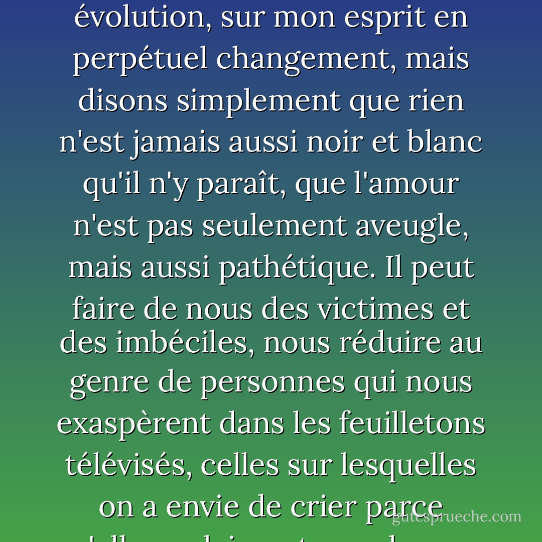 Je pourrais probablement écrire un livre sur les complexités de notre relation, sur mes émotions en constante évolution, sur mon esprit en perpétuel changement, mais disons simplement que rien n'est jamais aussi noir et blanc qu'il n'y paraît, que l'amour n'est pas seulement aveugle, mais aussi pathétique. Il peut faire de nous des victimes et des imbéciles, nous réduire au genre de personnes qui nous exaspèrent dans les feuilletons télévisés, celles sur lesquelles on a envie de crier parce qu'elles se laissent marcher sur les pieds par le sale type ou la salope. - J.M. Morris