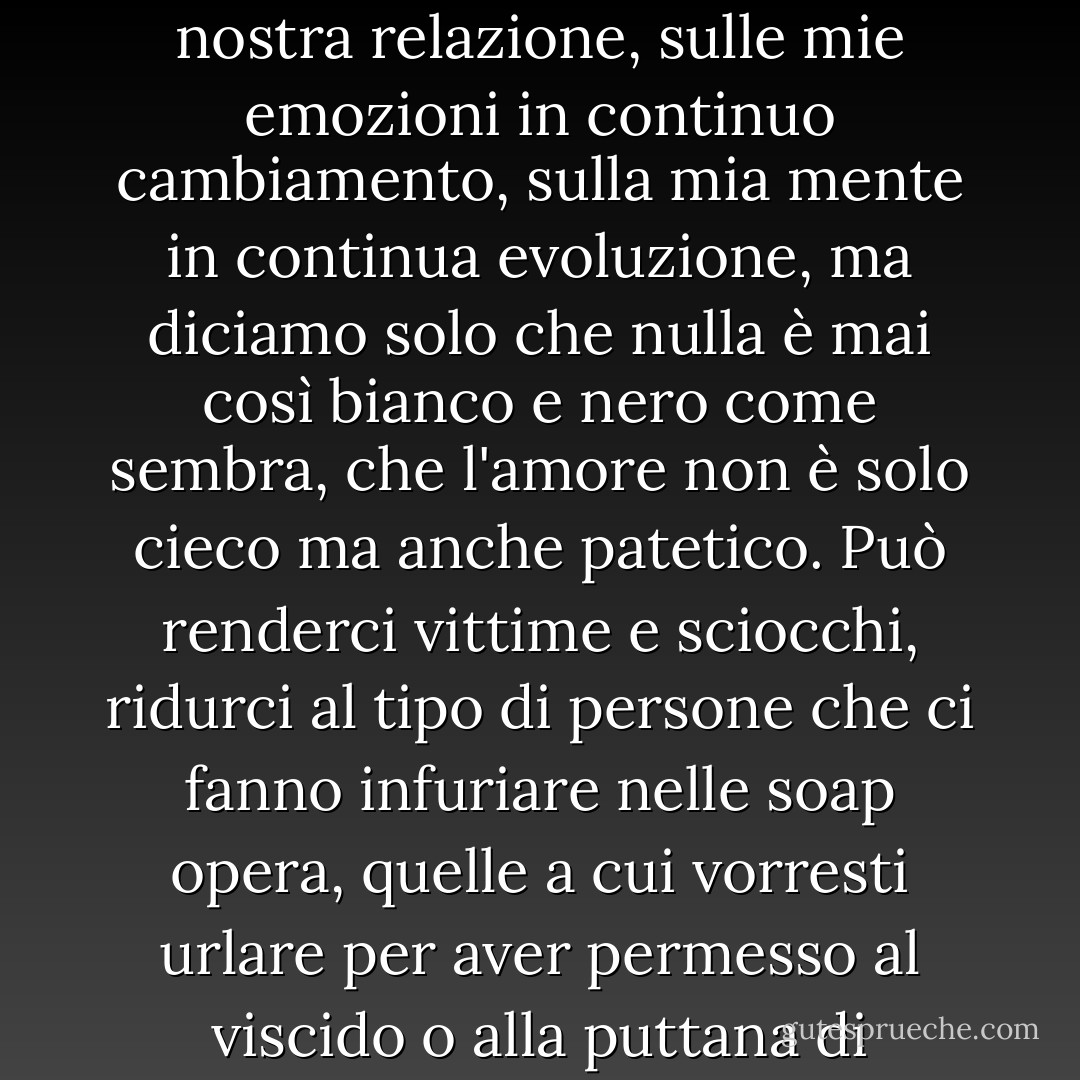 Probabilmente potrei scrivere un libro sulle complessità della nostra relazione, sulle mie emozioni in continuo cambiamento, sulla mia mente in continua evoluzione, ma diciamo solo che nulla è mai così bianco e nero come sembra, che l'amore non è solo cieco ma anche patetico. Può renderci vittime e sciocchi, ridurci al tipo di persone che ci fanno infuriare nelle soap opera, quelle a cui vorresti urlare per aver permesso al viscido o alla puttana di calpestarle. - J.M. Morris