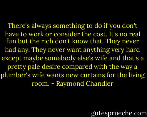 There's always something to do if you don't have to work or consider the cost. It's no real fun but the rich don't know that. They never had any. They never want anything very hard except maybe somebody else's wife and that's a pretty pale desire compared with the way a plumber's wife wants new curtains for the living room. - Raymond Chandler