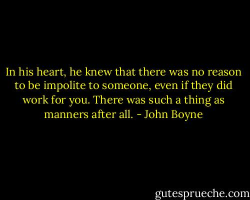 In his heart, he knew that there was no reason to be impolite to someone, even if they did work for you. There was such a thing as manners after all. - John Boyne