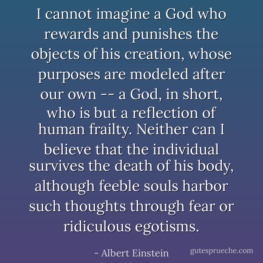 I cannot imagine a God who rewards and punishes the objects of his creation, whose purposes are modeled after our own -- a God, in short, who is but a reflection of human frailty. Neither can I believe that the individual survives the death of his body, although feeble souls harbor such thoughts through fear or ridiculous egotisms. - Albert Einstein