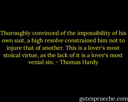 Thoroughly convinced of the impossibility of his own suit, a high resolve constrained him not to injure that of another. This is a lover's most stoical virtue, as the lack of it is a lover's most venial sin. - Thomas Hardy
