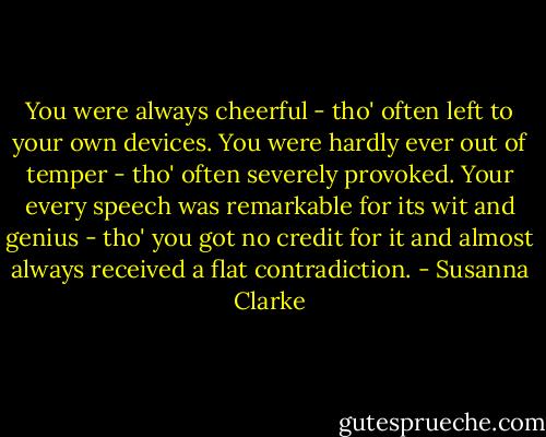 You were always cheerful - tho' often left to your own devices. You were hardly ever out of temper - tho' often severely provoked. Your every speech was remarkable for its wit and genius - tho' you got no credit for it and almost always received a flat contradiction. - Susanna Clarke