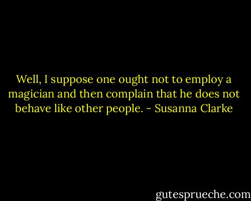 Well, I suppose one ought not to employ a magician and then complain that he does not behave like other people. - Susanna Clarke