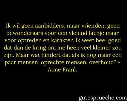 Ik wil geen aanbidders, maar vrienden, geen bewonderaars voor een vleiend lachje maar voor optreden en karakter. Ik weet heel goed dat dan de kring om me heen veel kleiner zou zijn. Maar wat hindert dat als ik nog maar een paar mensen, oprechte mensen, overhoud? - Anne Frank