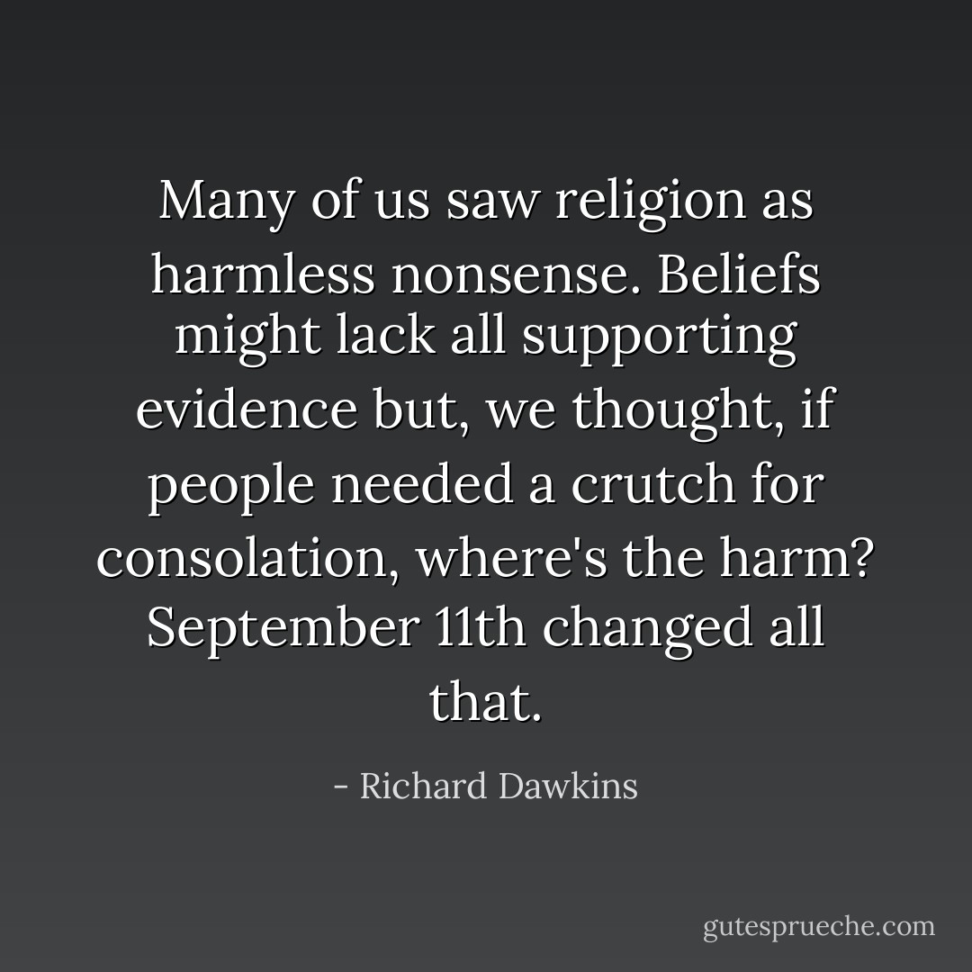 Many of us saw religion as harmless nonsense. Beliefs might lack all supporting evidence but, we thought, if people needed a crutch for consolation, where's the harm? September 11th changed all that. - Richard Dawkins