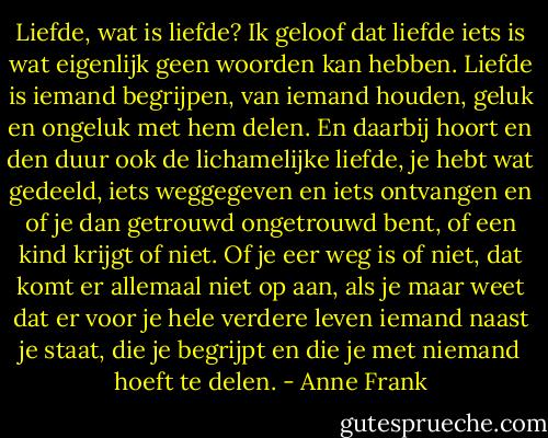 Liefde, wat is liefde? Ik geloof dat liefde iets is wat eigenlijk geen woorden kan hebben. Liefde is iemand begrijpen, van iemand houden, geluk en ongeluk met hem delen. En daarbij hoort en den duur ook de lichamelijke liefde, je hebt wat gedeeld, iets weggegeven en iets ontvangen en of je dan getrouwd ongetrouwd bent, of een kind krijgt of niet. Of je eer weg is of niet, dat komt er allemaal niet op aan, als je maar weet dat er voor je hele verdere leven iemand naast je staat, die je begrijpt en die je met niemand hoeft te delen. - Anne Frank