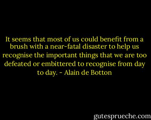 It seems that most of us could benefit from a brush with a near-fatal disaster to help us recognise the important things that we are too defeated or embittered to recognise from day to day. - Alain de Botton
