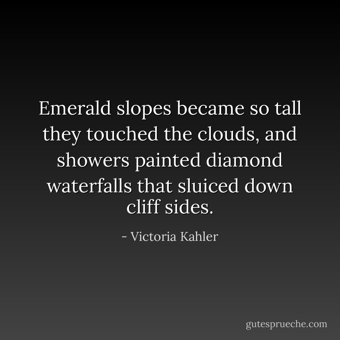 Emerald slopes became so tall they touched the clouds, and showers painted diamond waterfalls that sluiced down cliff sides. - Victoria Kahler