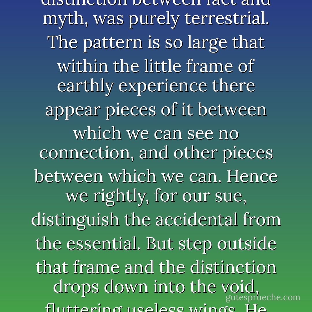 It is not for nothing that you are named Ransom,” said the Voice...<br /><br />The whole distinction between things accidental and things designed, like the distinction between fact and myth, was purely terrestrial. The pattern is so large that within the little frame of earthly experience there appear pieces of it between which we can see no connection, and other pieces between which we can. Hence we rightly, for our sue, distinguish the accidental from the essential. But step outside that frame and the distinction drops down into the void, fluttering useless wings. He had been forced out of the frame, caught up into the larger pattern… “My name also is Ransom,” said the Voice. - C.S. Lewis