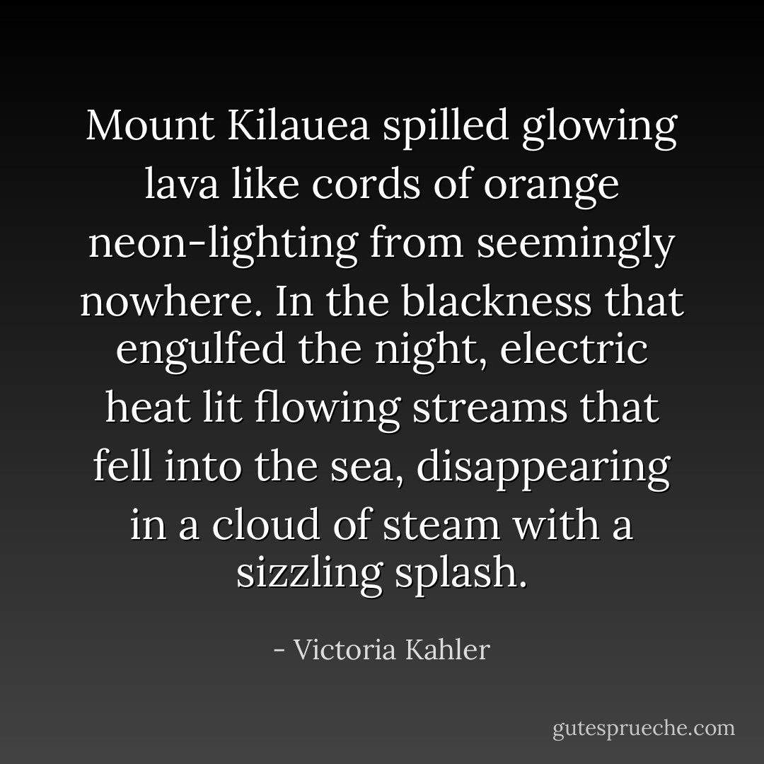 Mount Kilauea spilled glowing lava like cords of orange neon-lighting from seemingly nowhere. In the blackness that engulfed the night, electric heat lit flowing streams that fell into the sea, disappearing in a cloud of steam with a sizzling splash. - Victoria Kahler