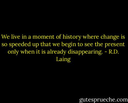 We live in a moment of history where change is so speeded up that we begin to see the present only when it is already disappearing. - R.D. Laing