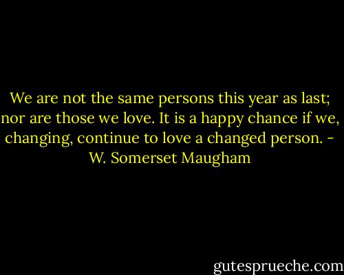 We are not the same persons this year as last; nor are those we love. It is a happy chance if we, changing, continue to love a changed person. - W. Somerset Maugham