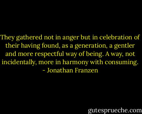 They gathered not in anger but in celebration of their having found, as a generation, a gentler and more respectful way of being. A way, not incidentally, more in harmony with consuming. - Jonathan Franzen
