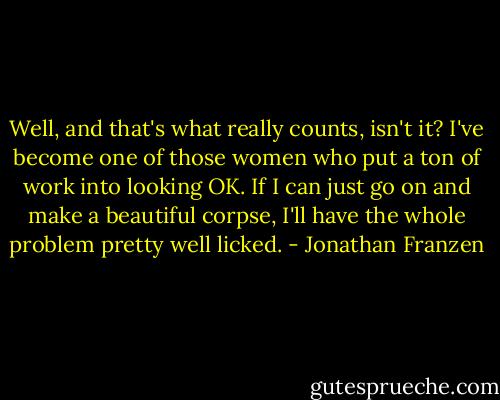 Well, and that's what really counts, isn't it? I've become one of those women who put a ton of work into looking OK. If I can just go on and make a beautiful corpse, I'll have the whole problem pretty well licked. - Jonathan Franzen