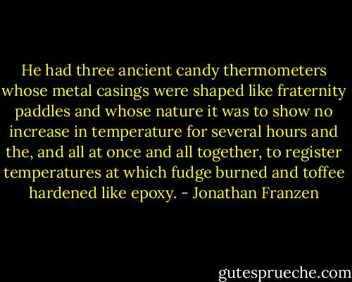 He had three ancient candy thermometers whose metal casings were shaped like fraternity paddles and whose nature it was to show no increase in temperature for several hours and the, and all at once and all together, to register temperatures at which fudge burned and toffee hardened like epoxy. - Jonathan Franzen