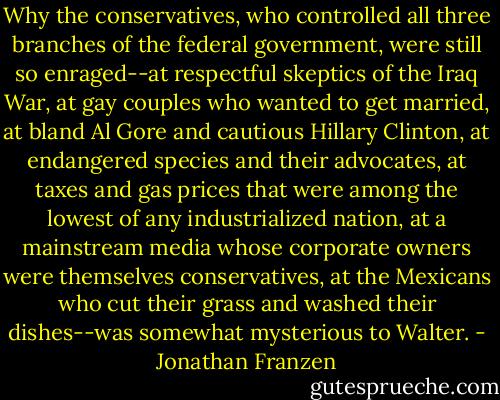 Why the conservatives, who controlled all three branches of the federal government, were still so enraged--at respectful skeptics of the Iraq War, at gay couples who wanted to get married, at bland Al Gore and cautious Hillary Clinton, at endangered species and their advocates, at taxes and gas prices that were among the lowest of any industrialized nation, at a mainstream media whose corporate owners were themselves conservatives, at the Mexicans who cut their grass and washed their dishes--was somewhat mysterious to Walter. - Jonathan Franzen