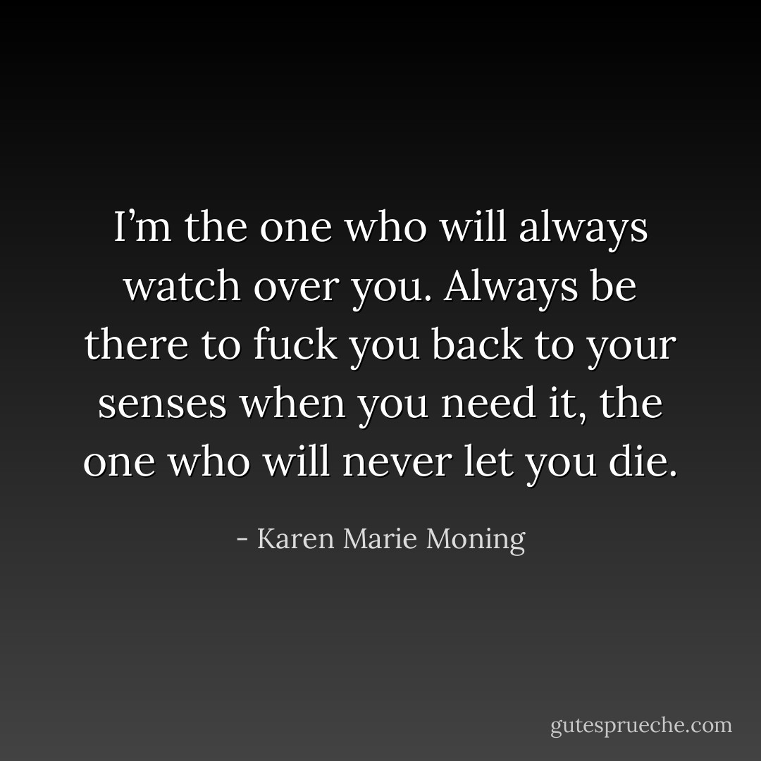 I’m the one who will always watch over you. Always be there to fuck you back to your senses when you need it, the one who will never let<br />you die. - Karen Marie Moning