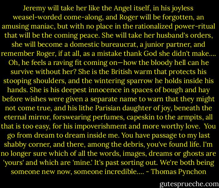 Jeremy will take her like the Angel itself, in his joyless weasel-worded come-along, and Roger will be forgotten, an amusing maniac, but with no place in the rationalized power-ritual that will be the coming peace. She will take her husband's orders, she will become a domestic bureaucrat, a junior partner, and remember Roger, if at all, as a mistake thank God she didn't make…. Oh, he feels a raving fit coming on—how the bloody hell can he survive without her? She is the British warm that protects his stooping shoulders, and the wintering sparrow he holds inside his hands. She is his deepest innocence in spaces of bough and hay before wishes were given a separate name to warn that they might not come true, and his lithe Parisian daughter of joy, beneath the eternal mirror, forswearing perfumes, capeskin to the armpits, all that is too easy, for his impoverishment and more worthy love.<br /> You go from dream to dream inside me. You have passage to my last shabby corner, and there, among the debris, you've found life. I'm no longer sure which of all the words, images, dreams or ghosts are 'yours' and which are 'mine.' It's past sorting out. We're both being someone new now, someone incredible…. - Thomas Pynchon