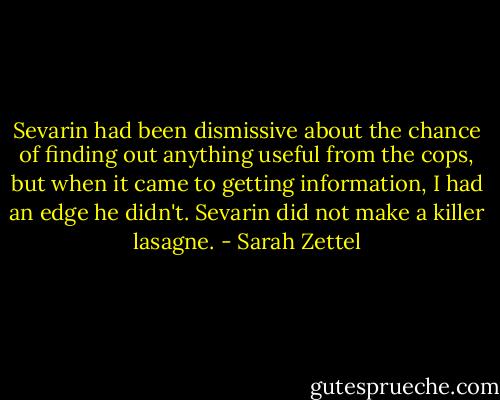 Sevarin had been dismissive about the chance of finding out anything useful from the cops, but when it came to getting information, I had an edge he didn't.<br />Sevarin did not make a killer lasagne. - Sarah Zettel