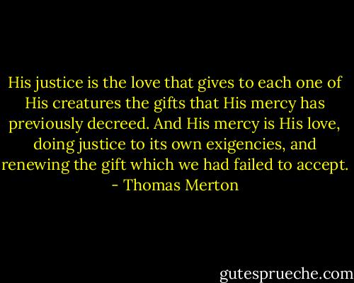 His justice is the love that gives to each one of His creatures the gifts that His mercy has previously decreed. And His mercy is His love, doing justice to its own exigencies, and renewing the gift which we had failed to accept. - Thomas Merton