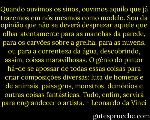 Quando ouvimos os sinos, ouvimos aquilo que já trazemos em nós mesmos como modelo. Sou da opinião que não se deverá desprezar aquele que olhar atentamente para as manchas da parede, para os carvões sobre a grelha, para as nuvens, ou para a correnteza da água, descobrindo, assim, coisas maravilhosas. O génio do pintor há-de se apossar de todas essas coisas para criar composições diversas: luta de homens e de animais, paisagens, monstros, demónios e outras coisas fantásticas. Tudo, enfim, servirá para engrandecer o artista. - Leonardo da Vinci