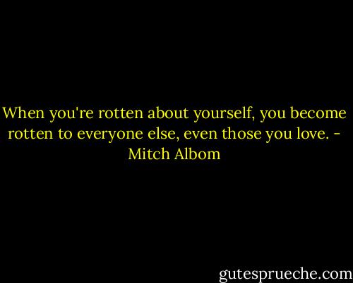 When you're rotten about yourself, you become rotten to everyone else, even those<br />you love. - Mitch Albom