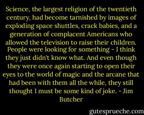 Science, the largest religion of the twentieth century, had become tarnished by images of exploding space shuttles, crack babies, and a generation of complacent Americans who allowed the television to raise their children. People were looking for something - I think they just didn't know what. And even though they were once again starting to open their eyes to the world of magic and the arcane that had been with them all the while, they still thought I must be some kind of joke. - Jim Butcher