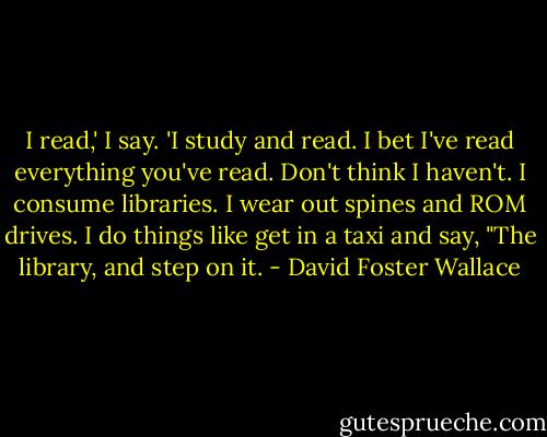 I read,' I say. 'I study and read. I bet I've read everything you've read. Don't think I haven't. I consume libraries. I wear out spines and ROM drives. I do things like get in a taxi and say, "The library, and step on it. - David Foster Wallace