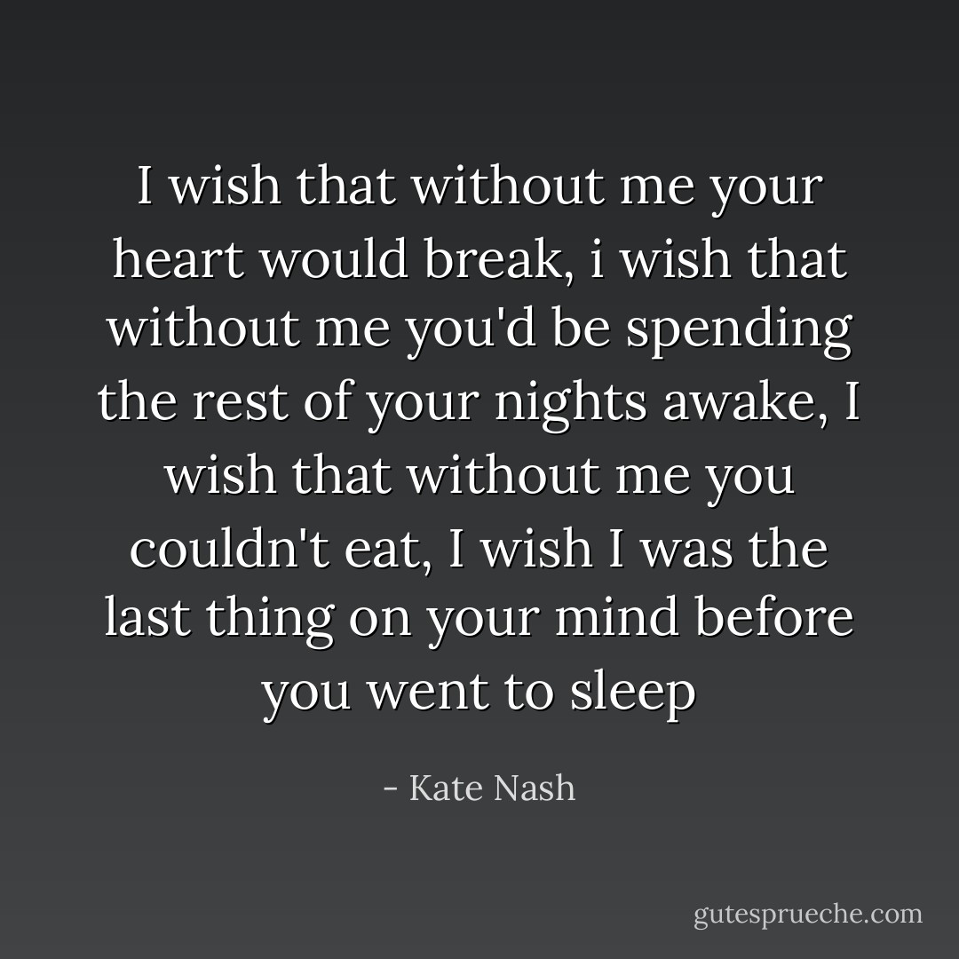I wish that without me your heart would break, i wish that without me you'd be spending the rest of your nights awake, I wish that without me you couldn't eat, I wish I was the last thing on your mind before you went to sleep - Kate Nash